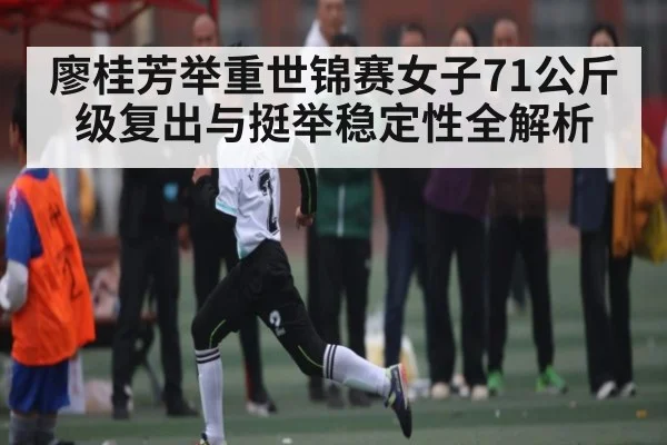 廖桂芳举重世锦赛女子71公斤级复出与挺举稳定性全解析