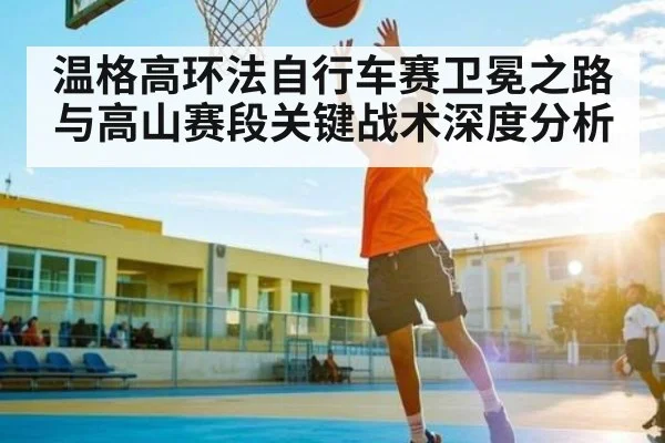 温格高环法自行车赛卫冕之路与高山赛段关键战术深度分析